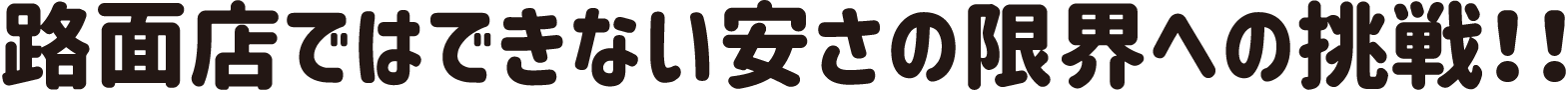 路面店ではできない安さの限界への挑戦！！